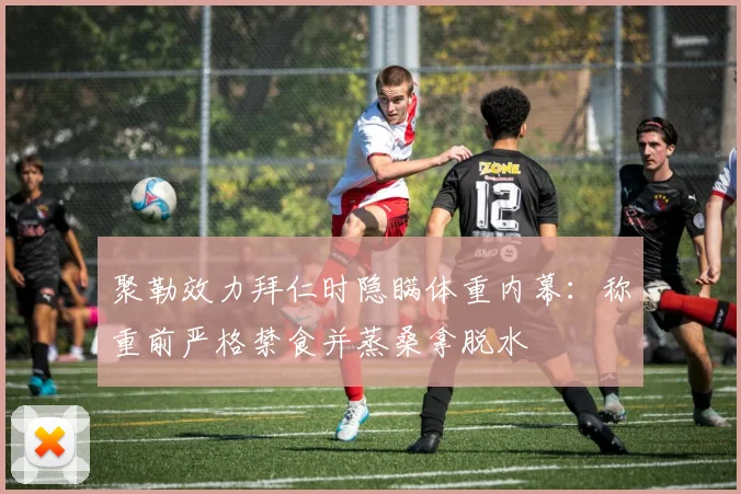 聚勒效力拜仁时隐瞒体重内幕:称重前严格禁食并蒸桑拿脱水