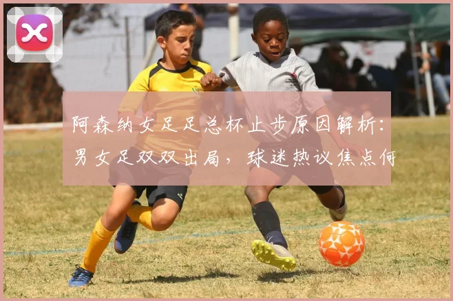 阿森纳女足足总杯止步原因解析:男女足双双出局,球迷热议焦点何在?