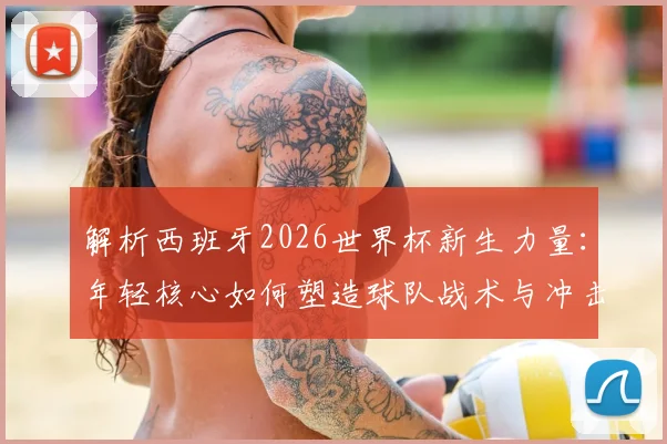 解析西班牙2026世界杯新生力量：年轻核心如何塑造球队战术与冲击冠军