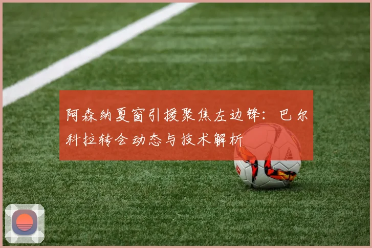 阿森纳夏窗引援聚焦左边锋:巴尔科拉转会动态与技术解析