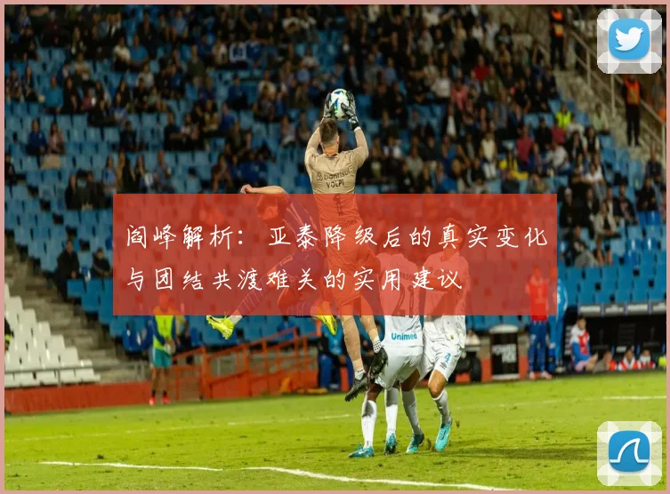 阎峰解析：亚泰降级后的真实变化与团结共渡难关的实用建议