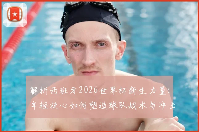 解析西班牙2026世界杯新生力量:年轻核心如何塑造球队战术与冲击冠军