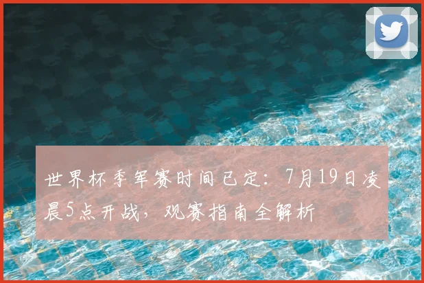 世界杯季军赛时间已定:7月19日凌晨5点开战,观赛指南全解析
