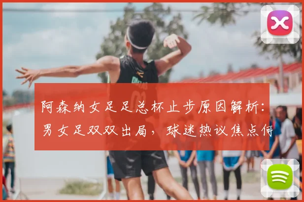阿森纳女足足总杯止步原因解析：男女足双双出局，球迷热议焦点何在？