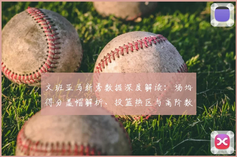 文班亚马新秀数据深度解读:场均得分盖帽解析、投篮热区与高阶数据对胜负影响